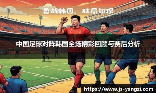 中国足球对阵韩国全场精彩回顾与赛后分析