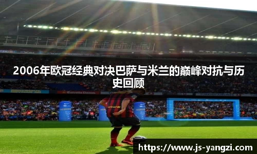 2006年欧冠经典对决巴萨与米兰的巅峰对抗与历史回顾