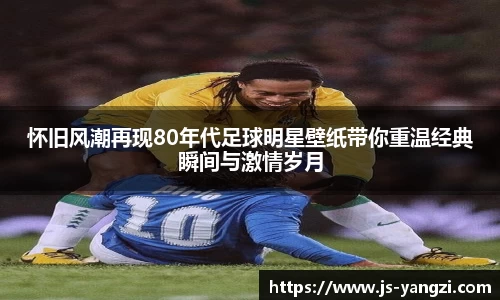 怀旧风潮再现80年代足球明星壁纸带你重温经典瞬间与激情岁月
