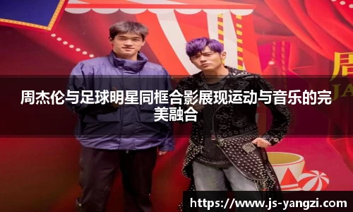 周杰伦与足球明星同框合影展现运动与音乐的完美融合
